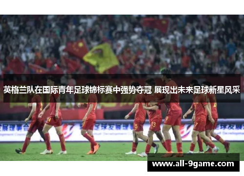 英格兰队在国际青年足球锦标赛中强势夺冠 展现出未来足球新星风采