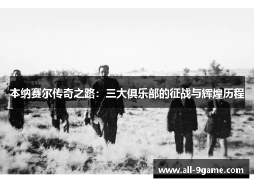 本纳赛尔传奇之路：三大俱乐部的征战与辉煌历程