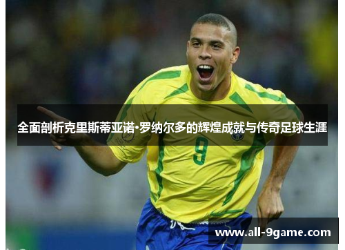 全面剖析克里斯蒂亚诺·罗纳尔多的辉煌成就与传奇足球生涯