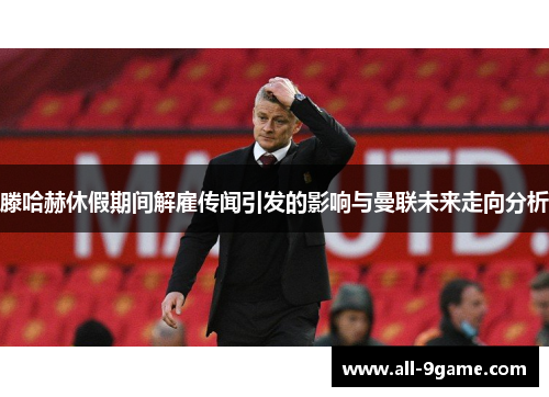 滕哈赫休假期间解雇传闻引发的影响与曼联未来走向分析 滕哈赫休假期间解雇传闻引发的影响与曼联未来走向分析