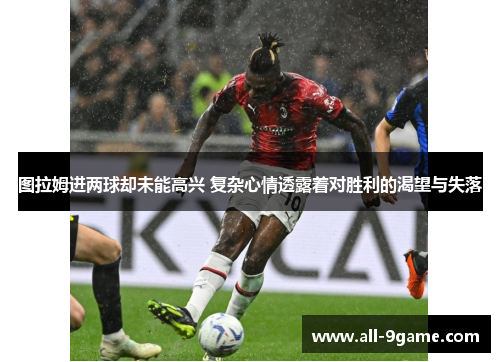 图拉姆进两球却未能高兴 复杂心情透露着对胜利的渴望与失落 图拉姆进两球却未能高兴 复杂心情透露着对胜利的渴望与失落