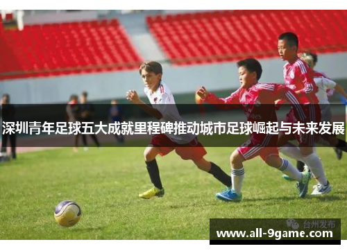 深圳青年足球五大成就里程碑推动城市足球崛起与未来发展