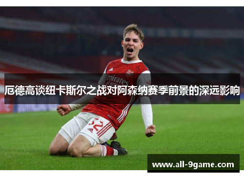 厄德高谈纽卡斯尔之战对阿森纳赛季前景的深远影响