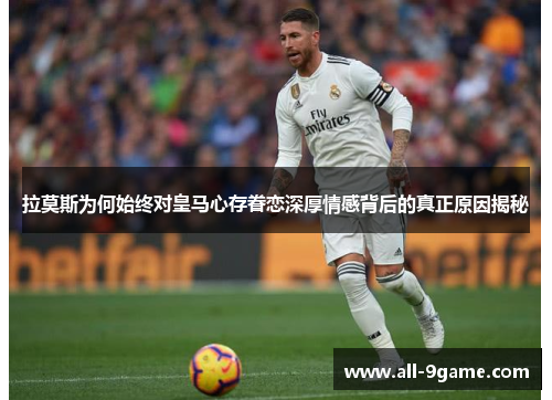 拉莫斯为何始终对皇马心存眷恋深厚情感背后的真正原因揭秘