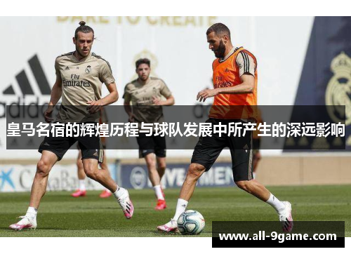 皇马名宿的辉煌历程与球队发展中所产生的深远影响