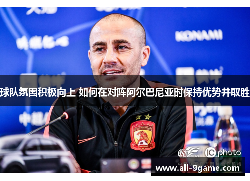 球队氛围积极向上 如何在对阵阿尔巴尼亚时保持优势并取胜