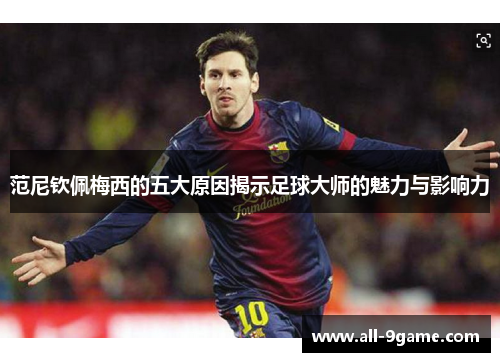 范尼钦佩梅西的五大原因揭示足球大师的魅力与影响力