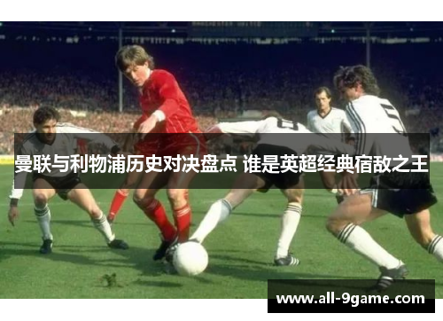 曼联与利物浦历史对决盘点 谁是英超经典宿敌之王