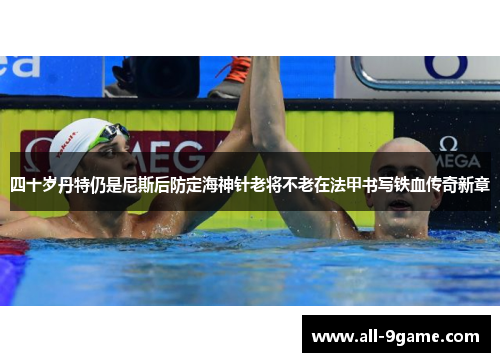 四十岁丹特仍是尼斯后防定海神针老将不老在法甲书写铁血传奇新章 四十岁丹特仍是尼斯后防定海神针老将不老在法甲书写铁血传奇新章