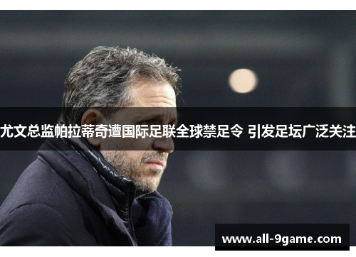 尤文总监帕拉蒂奇遭国际足联全球禁足令 引发足坛广泛关注 尤文总监帕拉蒂奇遭国际足联全球禁足令 引发足坛广泛关注